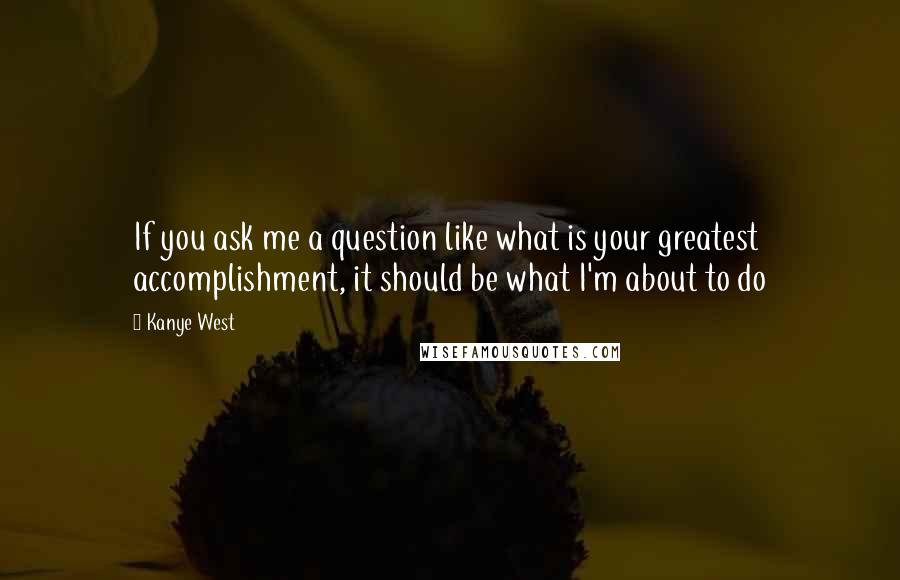 Kanye West Quotes: If you ask me a question like what is your greatest accomplishment, it should be what I'm about to do