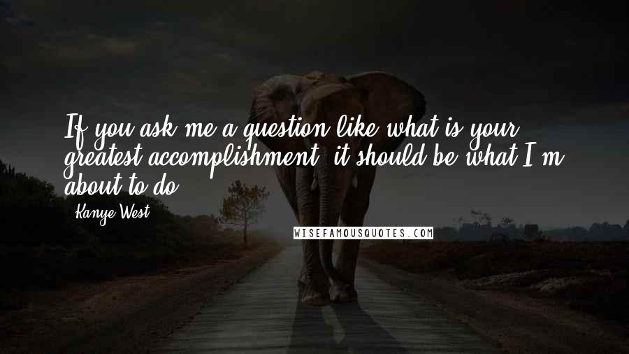 Kanye West Quotes: If you ask me a question like what is your greatest accomplishment, it should be what I'm about to do