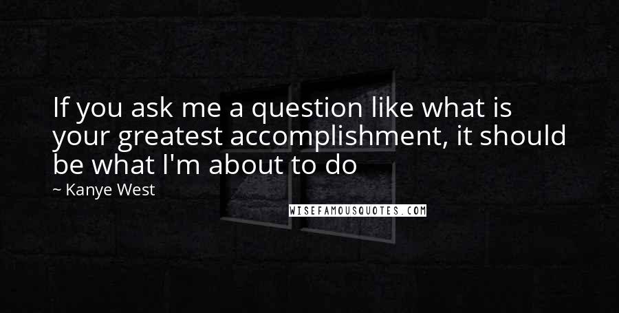 Kanye West Quotes: If you ask me a question like what is your greatest accomplishment, it should be what I'm about to do