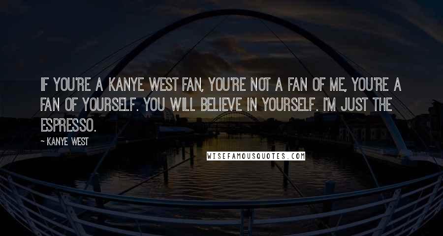 Kanye West Quotes: If you're a Kanye West fan, you're not a fan of me, you're a fan of yourself. You will believe in yourself. I'm just the espresso.