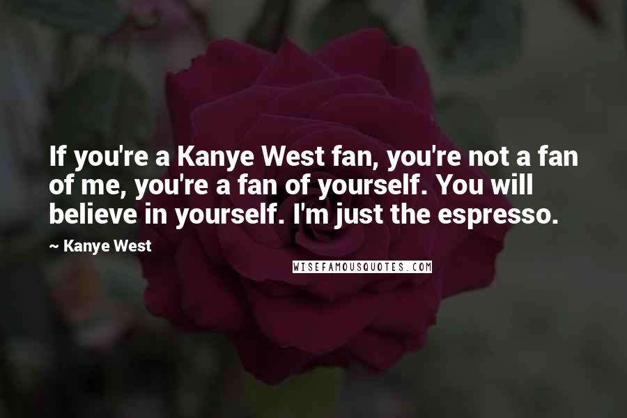 Kanye West Quotes: If you're a Kanye West fan, you're not a fan of me, you're a fan of yourself. You will believe in yourself. I'm just the espresso.