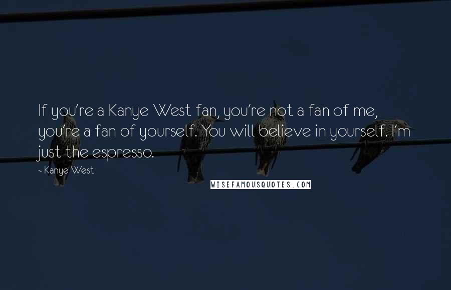 Kanye West Quotes: If you're a Kanye West fan, you're not a fan of me, you're a fan of yourself. You will believe in yourself. I'm just the espresso.