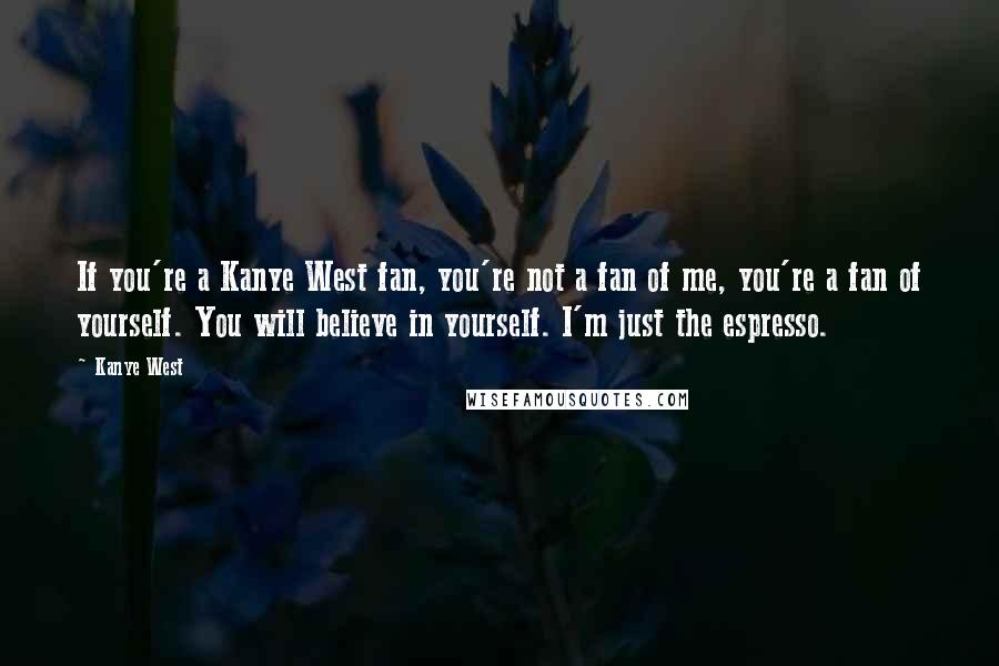 Kanye West Quotes: If you're a Kanye West fan, you're not a fan of me, you're a fan of yourself. You will believe in yourself. I'm just the espresso.