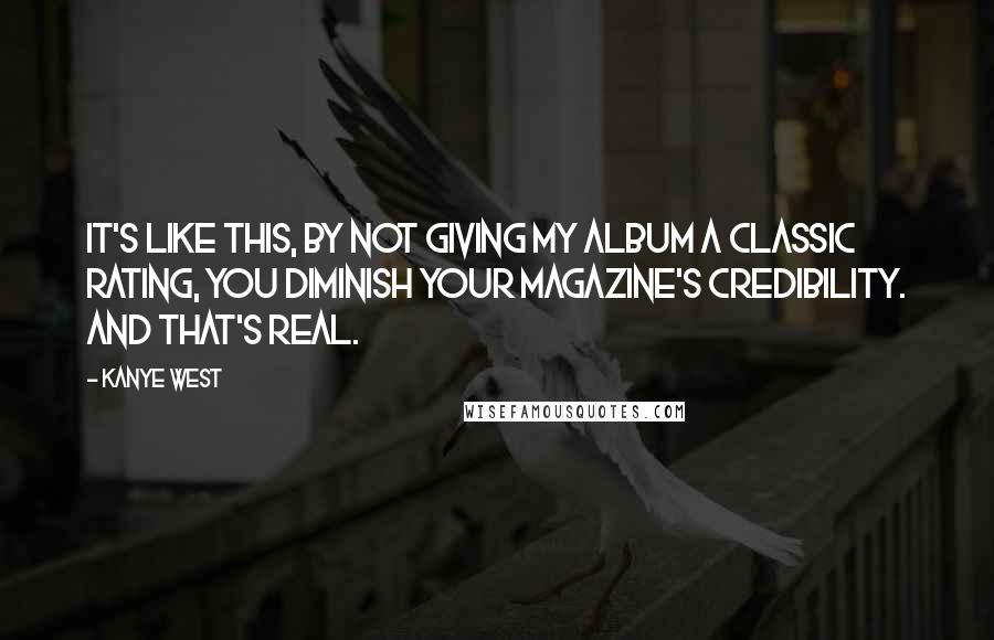 Kanye West Quotes: It's like this, by not giving my album a classic rating, you diminish your magazine's credibility. And that's real.