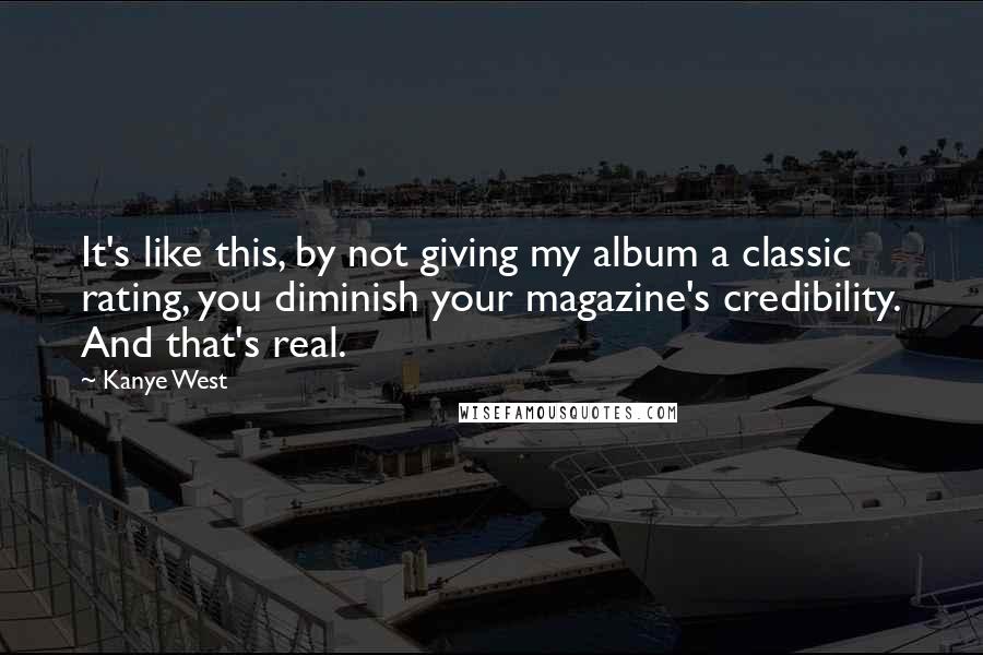 Kanye West Quotes: It's like this, by not giving my album a classic rating, you diminish your magazine's credibility. And that's real.