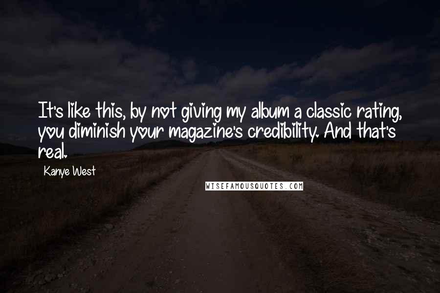 Kanye West Quotes: It's like this, by not giving my album a classic rating, you diminish your magazine's credibility. And that's real.