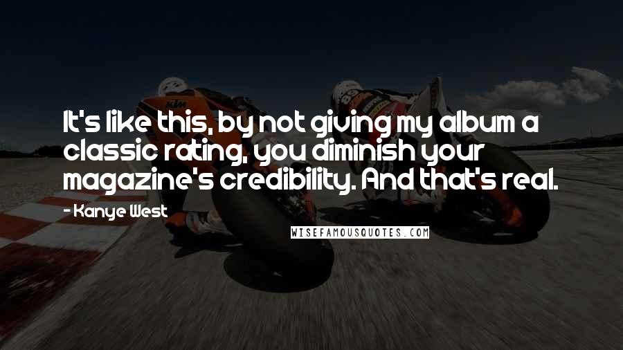 Kanye West Quotes: It's like this, by not giving my album a classic rating, you diminish your magazine's credibility. And that's real.