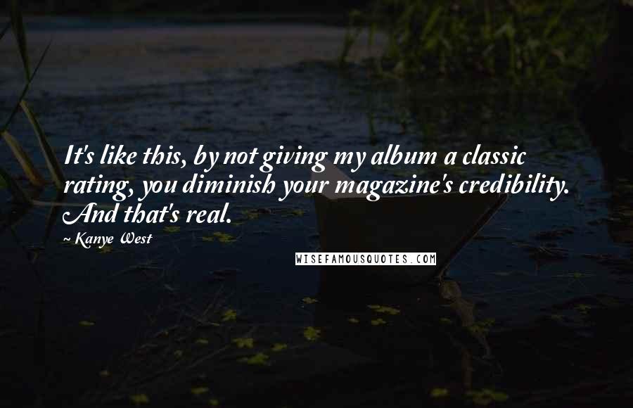 Kanye West Quotes: It's like this, by not giving my album a classic rating, you diminish your magazine's credibility. And that's real.