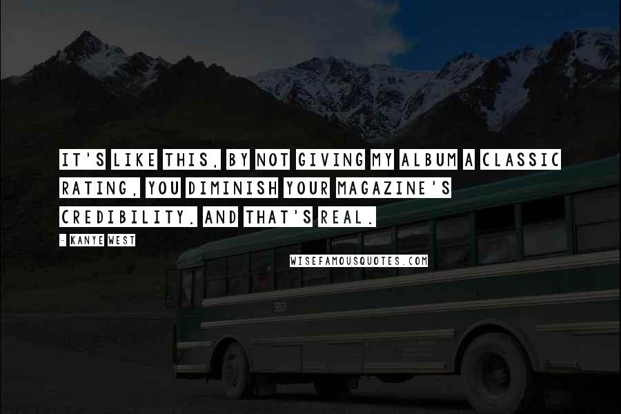 Kanye West Quotes: It's like this, by not giving my album a classic rating, you diminish your magazine's credibility. And that's real.