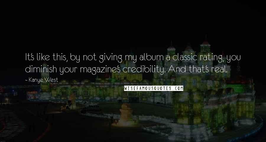 Kanye West Quotes: It's like this, by not giving my album a classic rating, you diminish your magazine's credibility. And that's real.