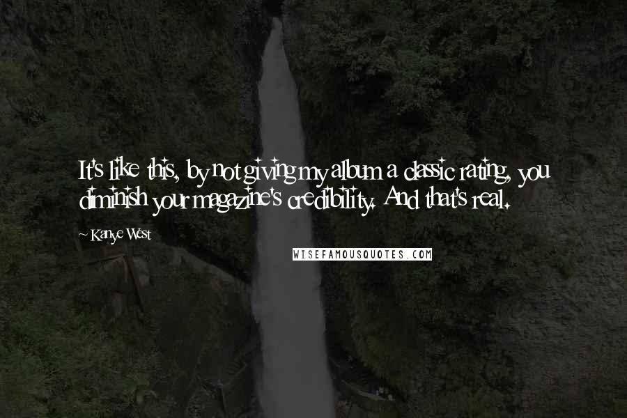 Kanye West Quotes: It's like this, by not giving my album a classic rating, you diminish your magazine's credibility. And that's real.