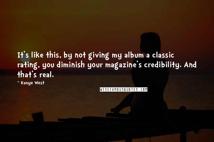 Kanye West Quotes: It's like this, by not giving my album a classic rating, you diminish your magazine's credibility. And that's real.