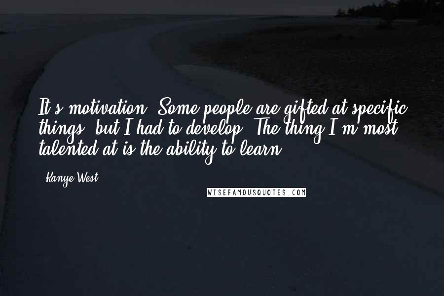 Kanye West Quotes: It's motivation. Some people are gifted at specific things, but I had to develop. The thing I'm most talented at is the ability to learn.