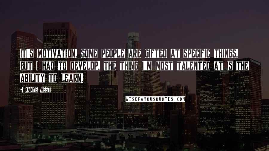 Kanye West Quotes: It's motivation. Some people are gifted at specific things, but I had to develop. The thing I'm most talented at is the ability to learn.