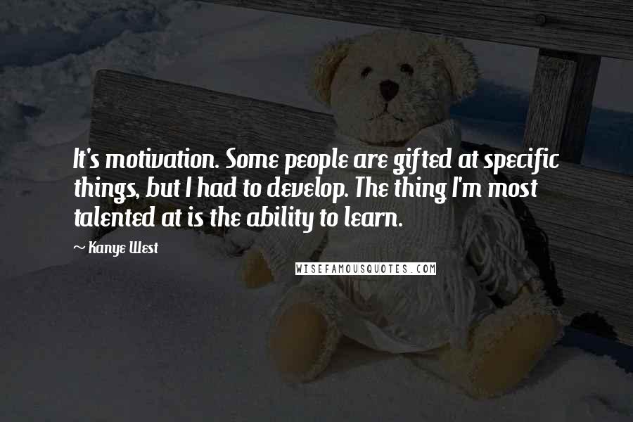 Kanye West Quotes: It's motivation. Some people are gifted at specific things, but I had to develop. The thing I'm most talented at is the ability to learn.