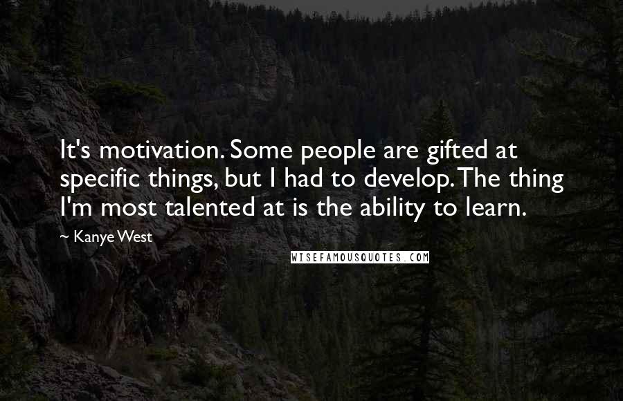 Kanye West Quotes: It's motivation. Some people are gifted at specific things, but I had to develop. The thing I'm most talented at is the ability to learn.