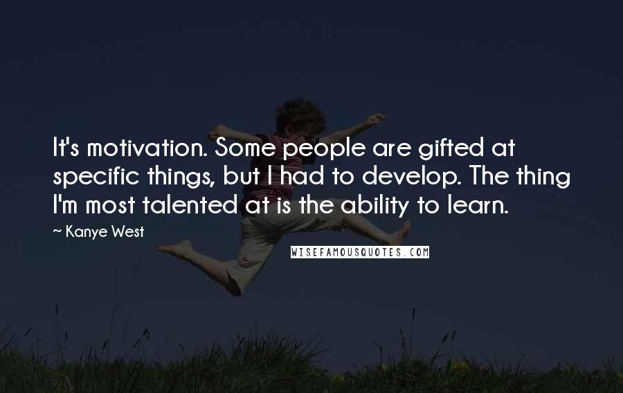 Kanye West Quotes: It's motivation. Some people are gifted at specific things, but I had to develop. The thing I'm most talented at is the ability to learn.