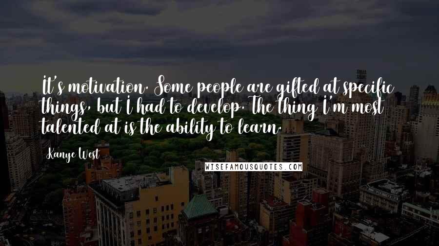 Kanye West Quotes: It's motivation. Some people are gifted at specific things, but I had to develop. The thing I'm most talented at is the ability to learn.