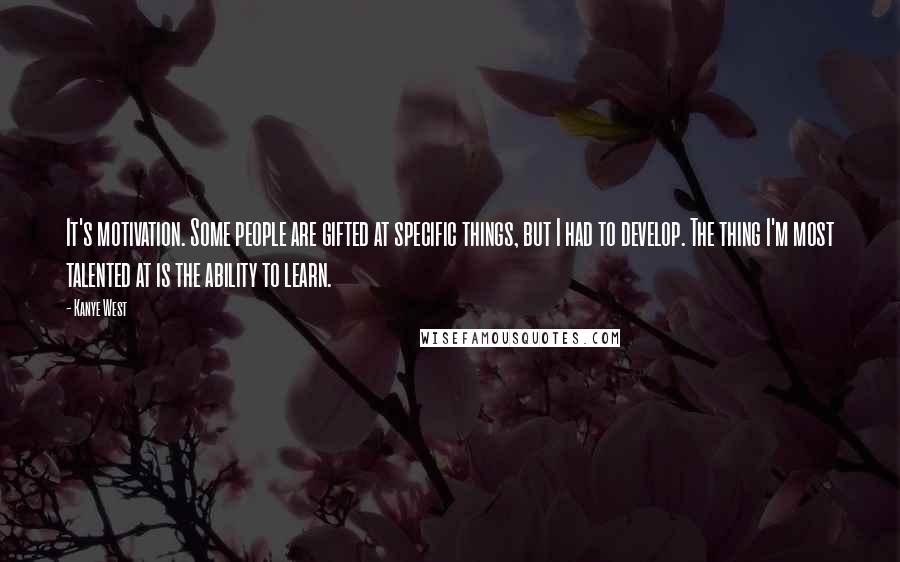 Kanye West Quotes: It's motivation. Some people are gifted at specific things, but I had to develop. The thing I'm most talented at is the ability to learn.