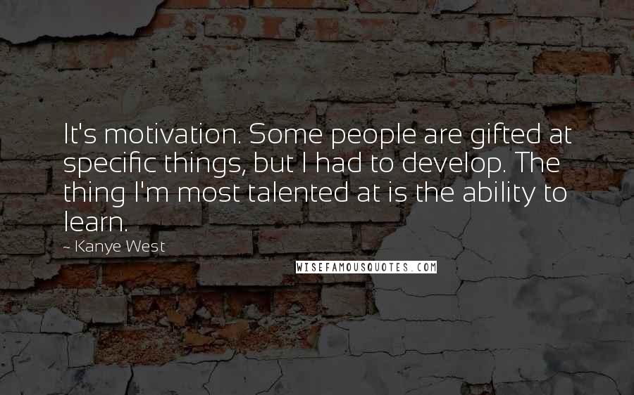 Kanye West Quotes: It's motivation. Some people are gifted at specific things, but I had to develop. The thing I'm most talented at is the ability to learn.