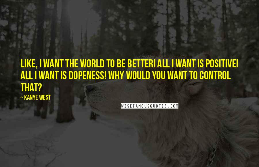 Kanye West Quotes: Like, I want the world to be better! All I want is positive! All I want is dopeness! Why would you want to control that?