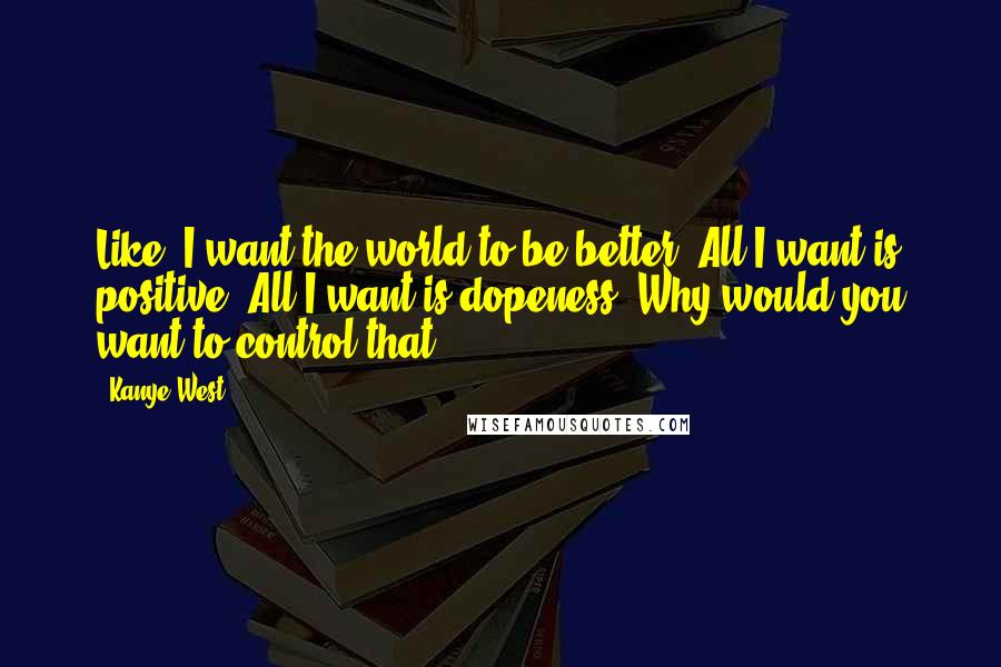 Kanye West Quotes: Like, I want the world to be better! All I want is positive! All I want is dopeness! Why would you want to control that?