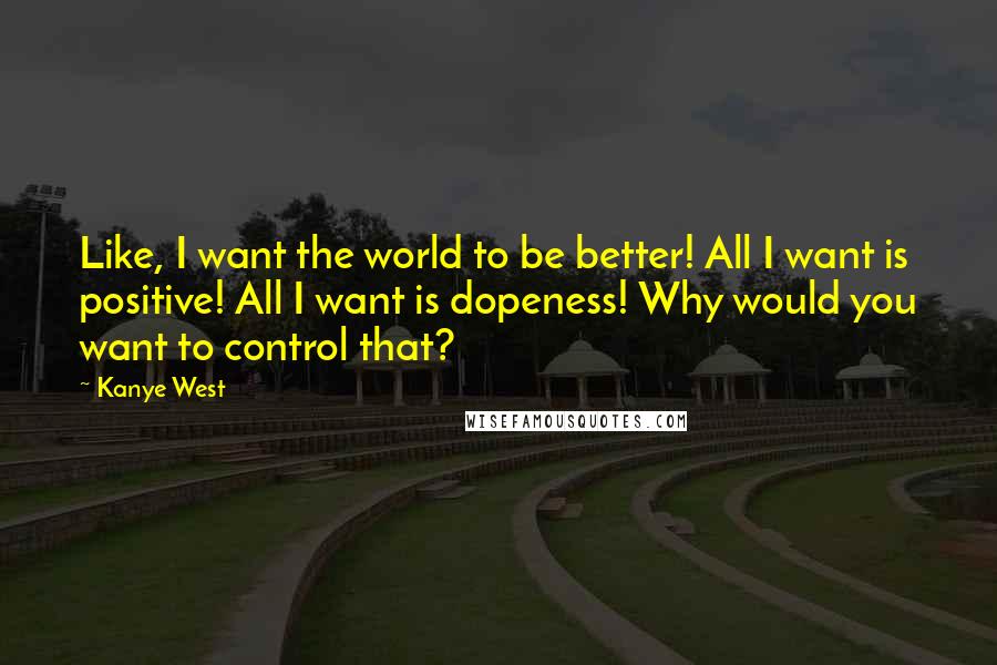 Kanye West Quotes: Like, I want the world to be better! All I want is positive! All I want is dopeness! Why would you want to control that?