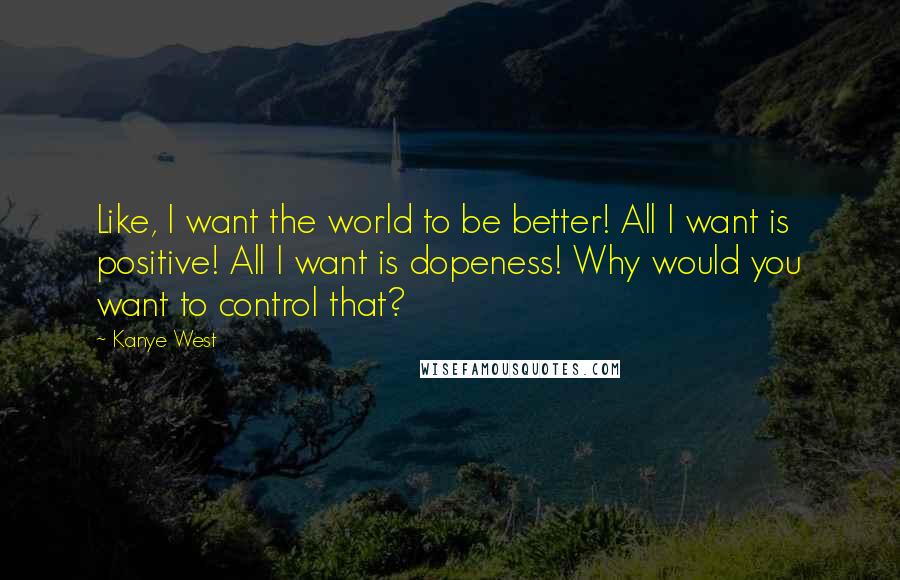 Kanye West Quotes: Like, I want the world to be better! All I want is positive! All I want is dopeness! Why would you want to control that?