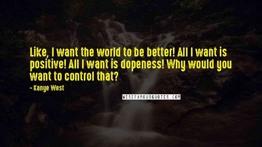 Kanye West Quotes: Like, I want the world to be better! All I want is positive! All I want is dopeness! Why would you want to control that?