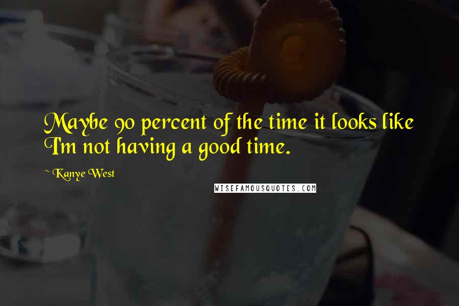 Kanye West Quotes: Maybe 90 percent of the time it looks like I'm not having a good time.