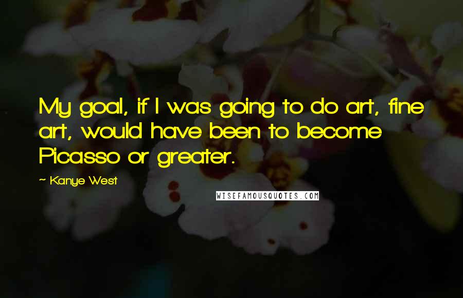 Kanye West Quotes: My goal, if I was going to do art, fine art, would have been to become Picasso or greater.