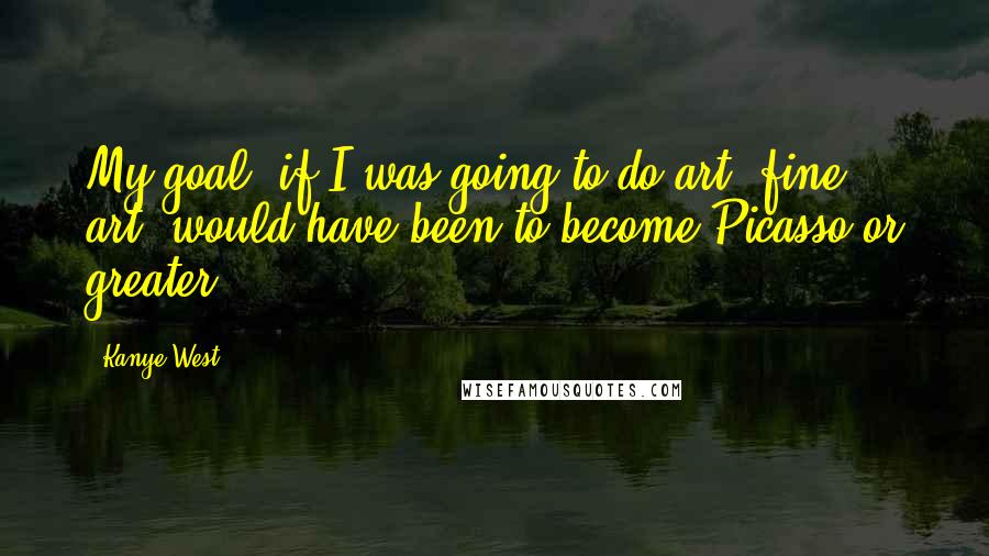 Kanye West Quotes: My goal, if I was going to do art, fine art, would have been to become Picasso or greater.