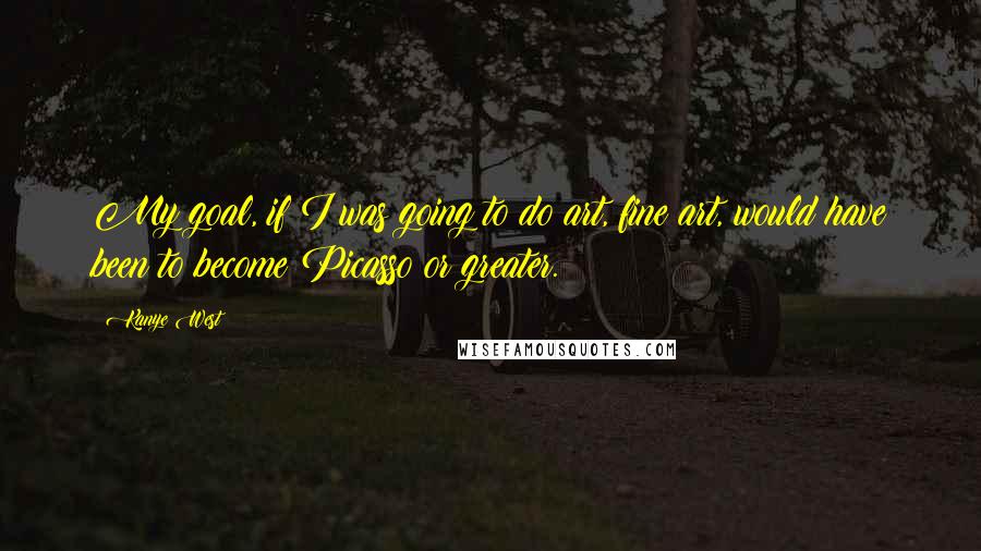 Kanye West Quotes: My goal, if I was going to do art, fine art, would have been to become Picasso or greater.