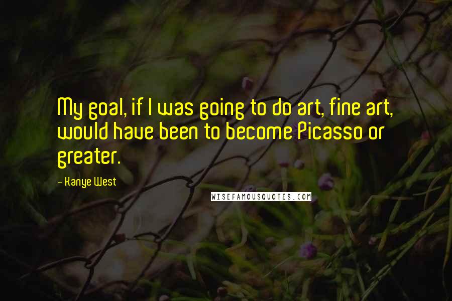 Kanye West Quotes: My goal, if I was going to do art, fine art, would have been to become Picasso or greater.