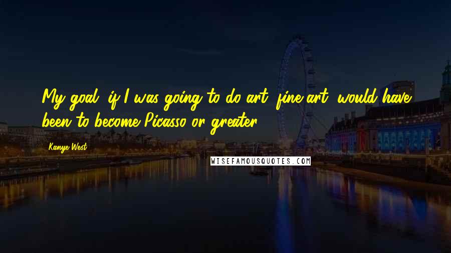 Kanye West Quotes: My goal, if I was going to do art, fine art, would have been to become Picasso or greater.