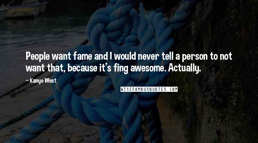 Kanye West Quotes: People want fame and I would never tell a person to not want that, because it's fing awesome. Actually.