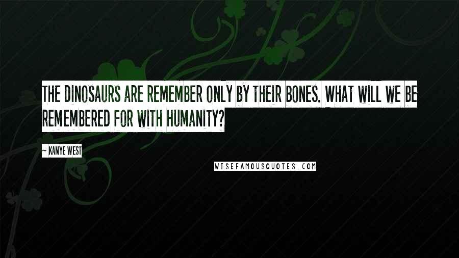 Kanye West Quotes: The dinosaurs are remember only by their bones. What will we be remembered for with humanity?