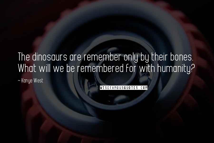 Kanye West Quotes: The dinosaurs are remember only by their bones. What will we be remembered for with humanity?