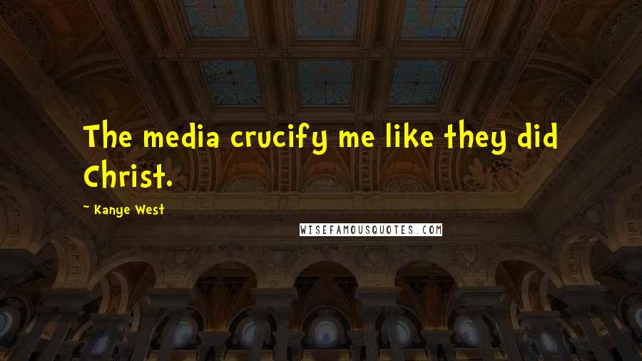 Kanye West Quotes: The media crucify me like they did Christ.