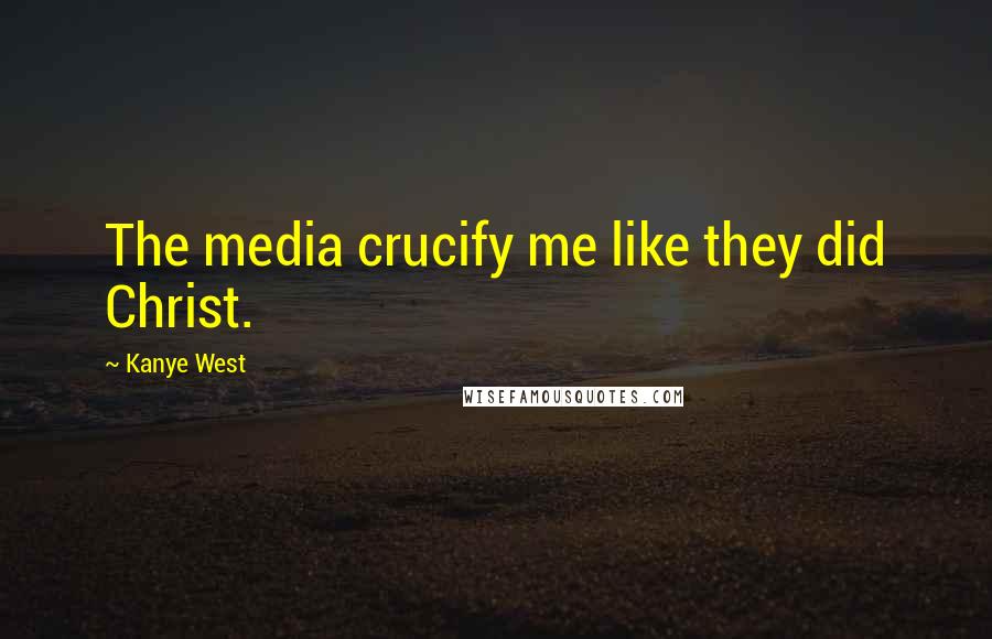 Kanye West Quotes: The media crucify me like they did Christ.