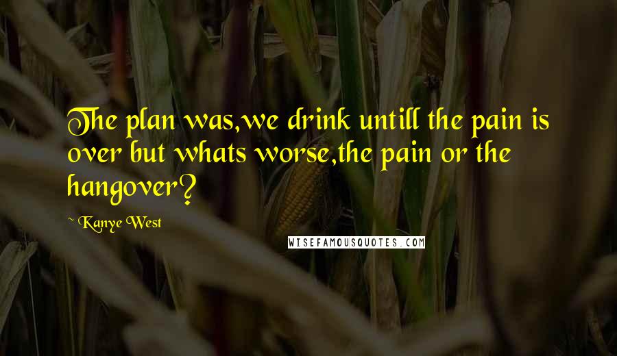 Kanye West Quotes: The plan was,we drink untill the pain is over but whats worse,the pain or the hangover?