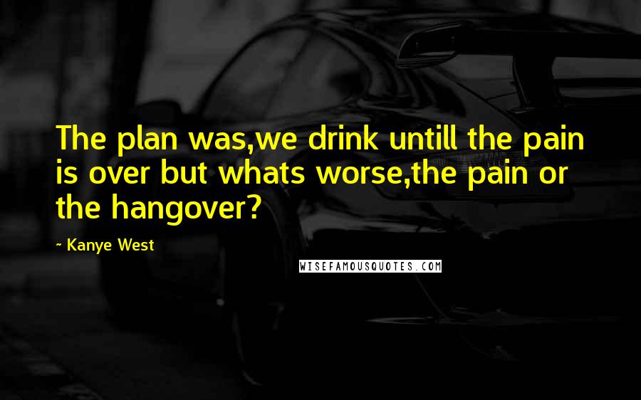 Kanye West Quotes: The plan was,we drink untill the pain is over but whats worse,the pain or the hangover?