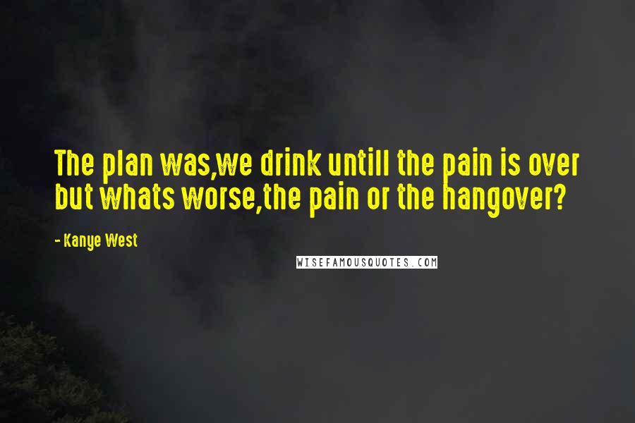 Kanye West Quotes: The plan was,we drink untill the pain is over but whats worse,the pain or the hangover?