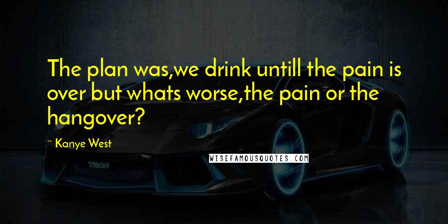 Kanye West Quotes: The plan was,we drink untill the pain is over but whats worse,the pain or the hangover?