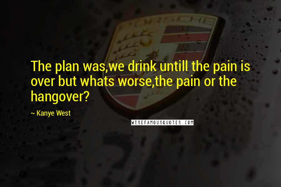 Kanye West Quotes: The plan was,we drink untill the pain is over but whats worse,the pain or the hangover?