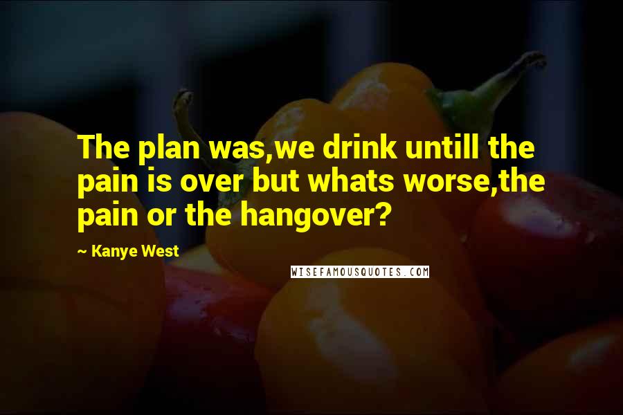 Kanye West Quotes: The plan was,we drink untill the pain is over but whats worse,the pain or the hangover?