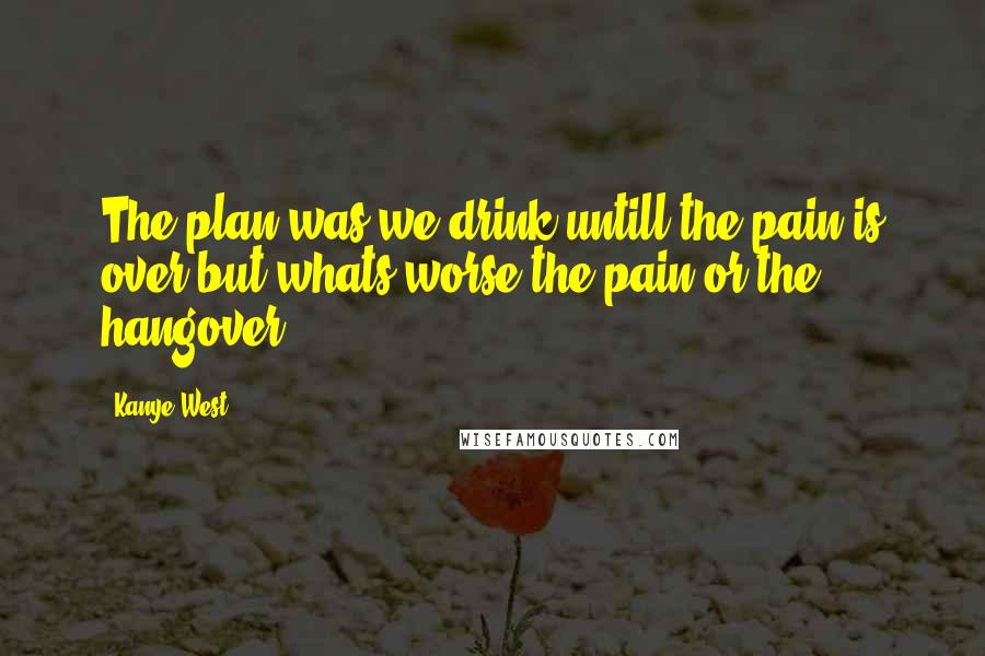 Kanye West Quotes: The plan was,we drink untill the pain is over but whats worse,the pain or the hangover?
