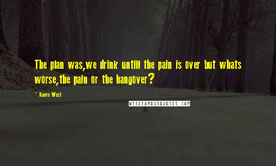 Kanye West Quotes: The plan was,we drink untill the pain is over but whats worse,the pain or the hangover?