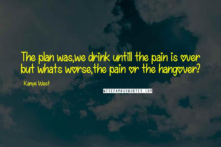 Kanye West Quotes: The plan was,we drink untill the pain is over but whats worse,the pain or the hangover?