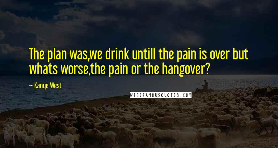 Kanye West Quotes: The plan was,we drink untill the pain is over but whats worse,the pain or the hangover?